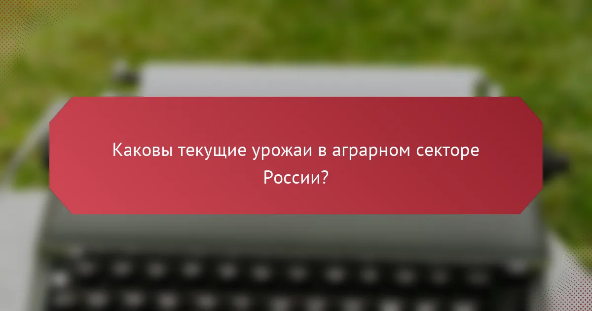 Каковы текущие урожаи в аграрном секторе России?